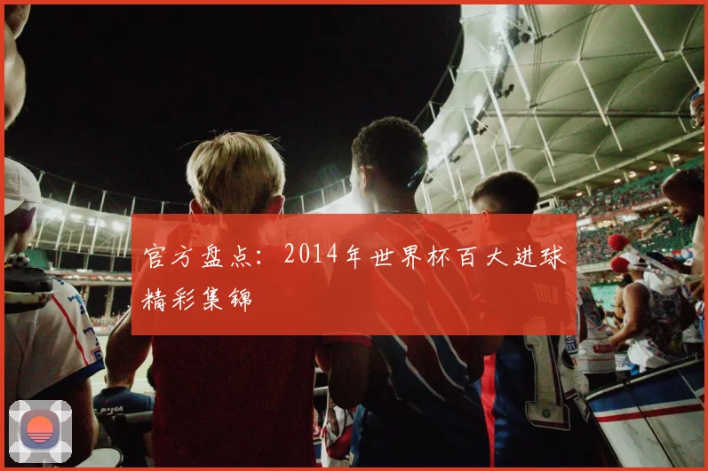 官方盘点：2014年世界杯百大进球精彩集锦