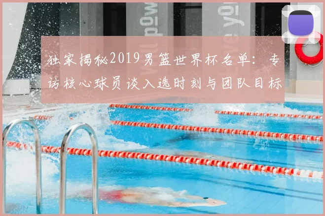 独家揭秘2019男篮世界杯名单:专访核心球员谈入选时刻与团队目标