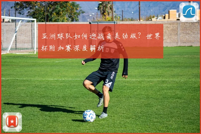 亚洲球队如何迎战南美劲旅？世界杯附加赛深度解析