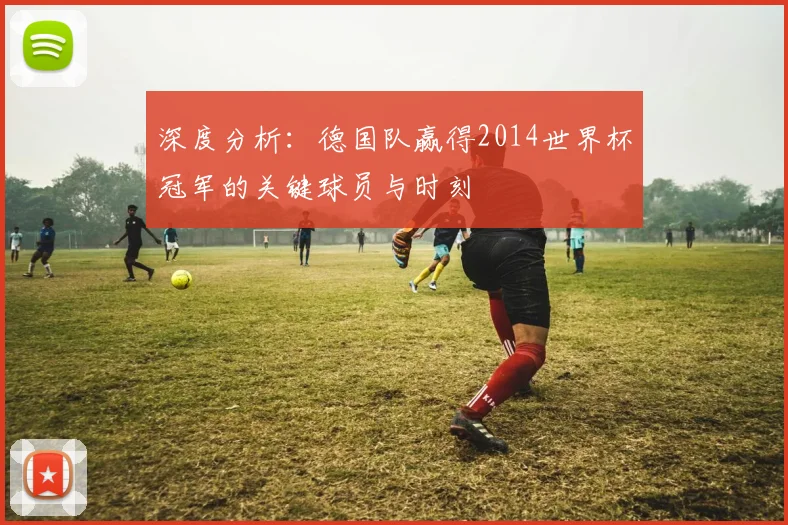 深度分析:德国队赢得2014世界杯冠军的关键球员与时刻
