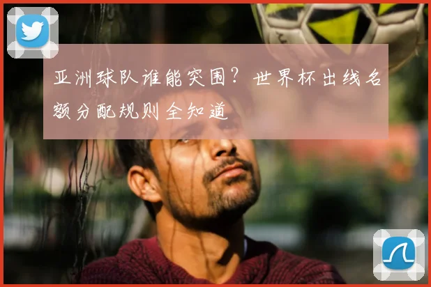 亚洲球队谁能突围？世界杯出线名额分配规则全知道