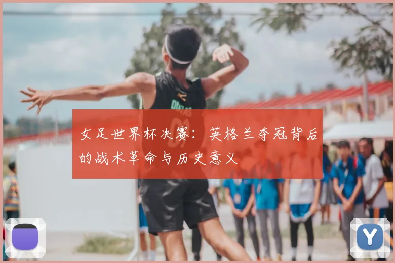女足世界杯决赛：英格兰夺冠背后的战术革命与历史意义