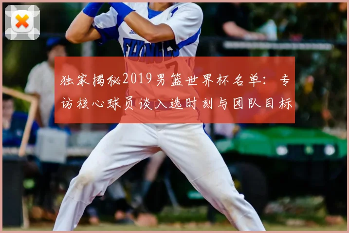 独家揭秘2019男篮世界杯名单:专访核心球员谈入选时刻与团队目标