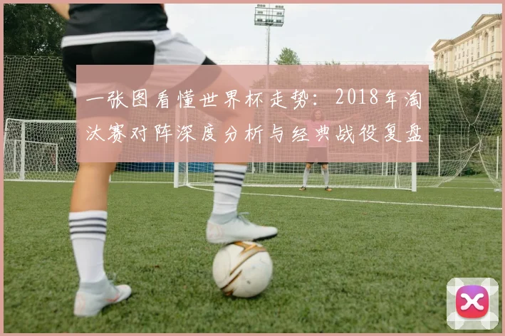 一张图看懂世界杯走势:2018年淘汰赛对阵深度分析与经典战役复盘