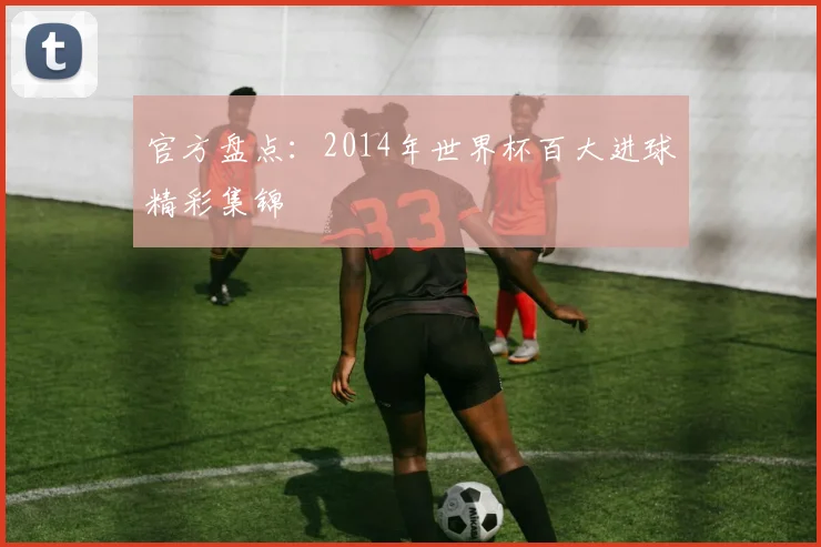 官方盘点：2014年世界杯百大进球精彩集锦