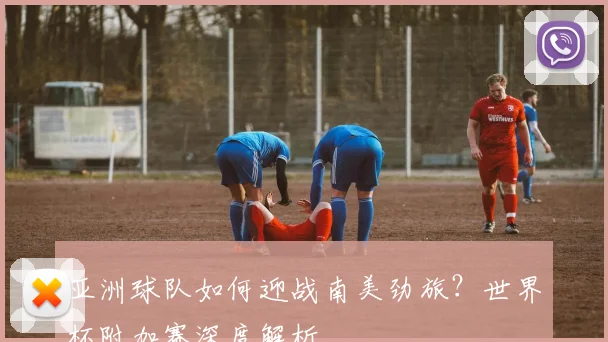 亚洲球队如何迎战南美劲旅？世界杯附加赛深度解析