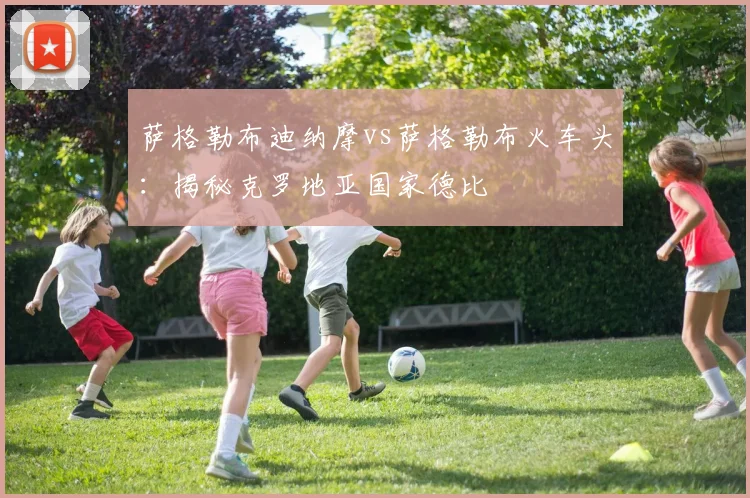 萨格勒布迪纳摩vs萨格勒布火车头：揭秘克罗地亚国家德比