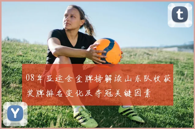 08年亚运会金牌榜解读山东队收获奖牌排名变化及夺冠关键因素