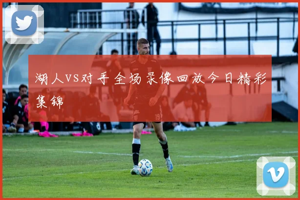 湖人vs对手全场录像回放今日精彩集锦
