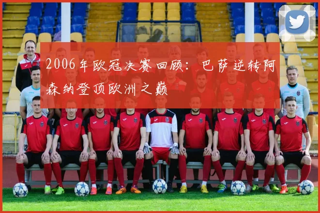 2006年欧冠决赛回顾:巴萨逆转阿森纳登顶欧洲之巅
