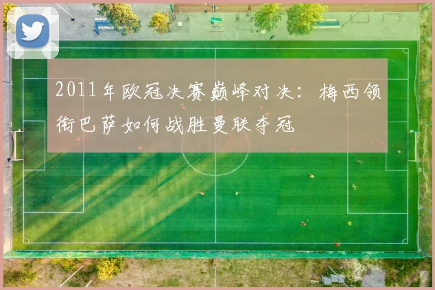 2011年欧冠决赛巅峰对决：梅西领衔巴萨如何战胜曼联夺冠