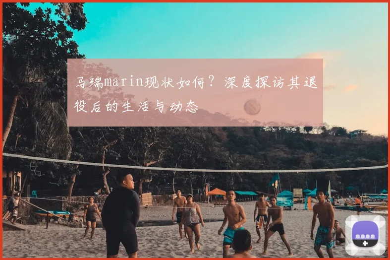 马瑞marin现状如何?深度探访其退役后的生活与动态