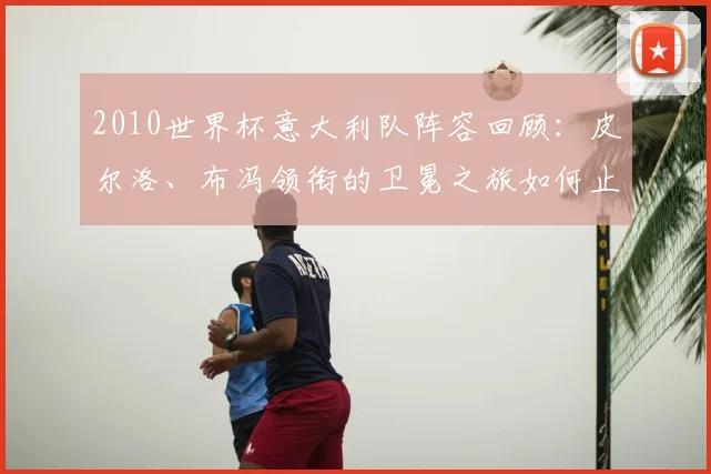 2010世界杯意大利队阵容回顾:皮尔洛、布冯领衔的卫冕之旅如何止步小组赛