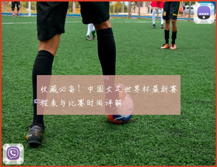 收藏必备！中国女足世界杯最新赛程表与比赛时间详解