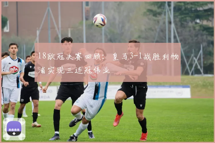 18欧冠决赛回顾：皇马3-1战胜利物浦实现三连冠伟业