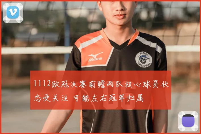 1112欧冠决赛前瞻两队核心球员状态受关注 可能左右冠军归属