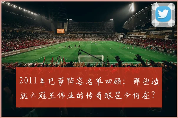 2011年巴萨阵容名单回顾：那些造就六冠王伟业的传奇球星今何在？