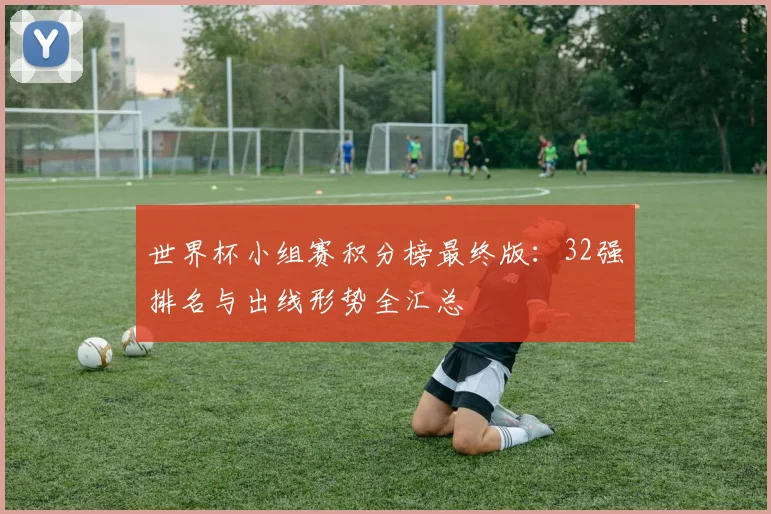 世界杯小组赛积分榜最终版：32强排名与出线形势全汇总