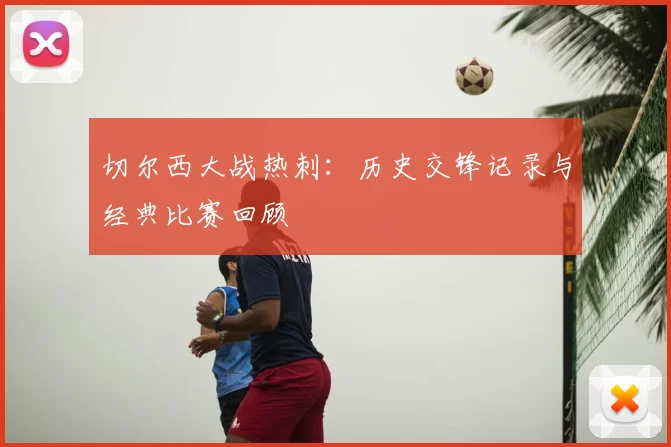 切尔西大战热刺：历史交锋记录与经典比赛回顾