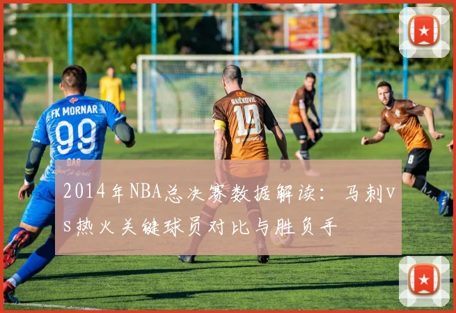 2014年NBA总决赛数据解读：马刺vs热火关键球员对比与胜负手